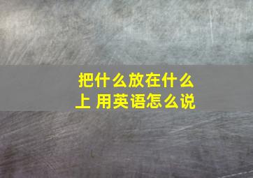 把什么放在什么上 用英语怎么说